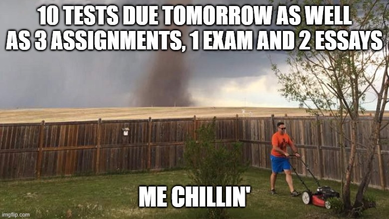 Tornado Lawn Mower | 10 TESTS DUE TOMORROW AS WELL AS 3 ASSIGNMENTS, 1 EXAM AND 2 ESSAYS; ME CHILLIN' | image tagged in tornado lawn mower | made w/ Imgflip meme maker