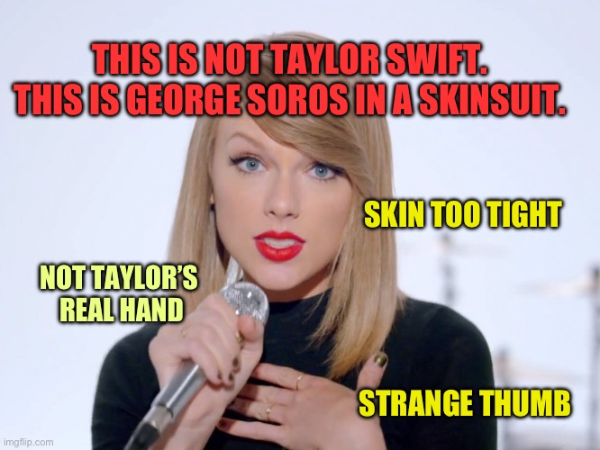 Taylor Swift is really George Soros in a Taylor Swift Skinsuit | THIS IS NOT TAYLOR SWIFT. THIS IS GEORGE SOROS IN A SKINSUIT. SKIN TOO TIGHT; NOT TAYLOR’S 
REAL HAND; STRANGE THUMB | image tagged in sweet taylor swift,conspiracy,qanon,taylor swift,george soros,conspiracies | made w/ Imgflip meme maker