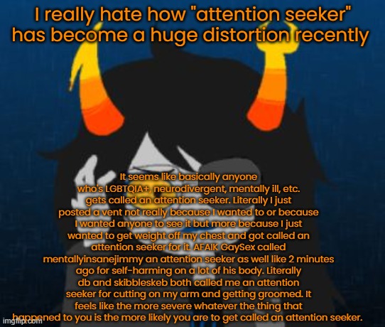 confused vriska | I really hate how "attention seeker" has become a huge distortion recently; It seems like basically anyone who's LGBTQIA+, neurodivergent, mentally ill, etc. gets called an attention seeker. Literally I just posted a vent not really because I wanted to or because I wanted anyone to see it but more because I just wanted to get weight off my chest and got called an attention seeker for it. AFAIK GaySex called mentallyinsanejimmy an attention seeker as well like 2 minutes ago for self-harming on a lot of his body. Literally db and skibbleskeb both called me an attention seeker for cutting on my arm and getting groomed. It feels like the more severe whatever the thing that happened to you is the more likely you are to get called an attention seeker. | image tagged in confused vriska | made w/ Imgflip meme maker