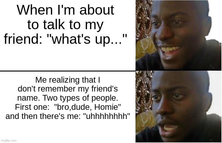 it true | When I'm about to talk to my friend: "what's up..."; Me realizing that I don't remember my friend's name. Two types of people. First one:  "bro,dude, Homie" and then there's me: "uhhhhhhhh" | image tagged in disappointed black guy | made w/ Imgflip meme maker