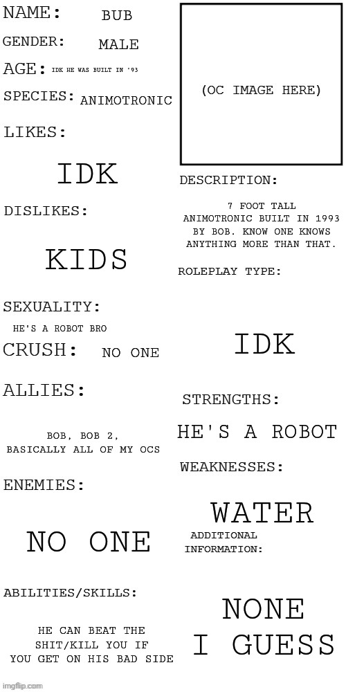 (Updated) Roleplay OC showcase | BUB; MALE; IDK HE WAS BUILT IN '93; ANIMOTRONIC; IDK; 7 FOOT TALL ANIMOTRONIC BUILT IN 1993 BY BOB. KNOW ONE KNOWS ANYTHING MORE THAN THAT. KIDS; IDK; HE'S A ROBOT BRO; NO ONE; HE'S A ROBOT; BOB, BOB 2, BASICALLY ALL OF MY OCS; WATER; NO ONE; NONE I GUESS; HE CAN BEAT THE SHIT/KILL YOU IF YOU GET ON HIS BAD SIDE | image tagged in updated roleplay oc showcase | made w/ Imgflip meme maker