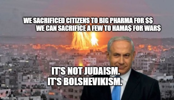 Bibi phosphorus | WE SACRIFICED CITIZENS TO BIG PHARMA FOR $$                
 WE CAN SACRIFICE A FEW TO HAMA$ FOR WAR$; IT'S NOT JUDAISM. IT'S BOLSHEVIKISM. | image tagged in bibi phosphorus | made w/ Imgflip meme maker