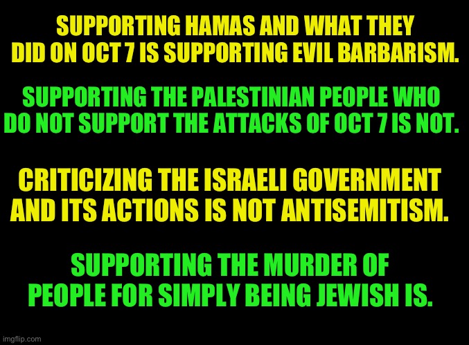 Hamas is not worthy of support in any way | SUPPORTING HAMAS AND WHAT THEY DID ON OCT 7 IS SUPPORTING EVIL BARBARISM. SUPPORTING THE PALESTINIAN PEOPLE WHO DO NOT SUPPORT THE ATTACKS OF OCT 7 IS NOT. CRITICIZING THE ISRAELI GOVERNMENT AND ITS ACTIONS IS NOT ANTISEMITISM. SUPPORTING THE MURDER OF PEOPLE FOR SIMPLY BEING JEWISH IS. | image tagged in supporting hamas is supporting evil,peaceful protest is protected,mostly peaceful,protest is not | made w/ Imgflip meme maker