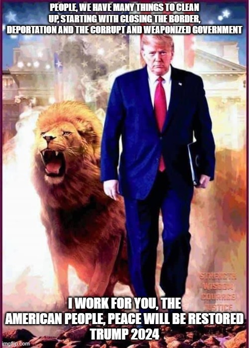 Lion of Judah | PEOPLE, WE HAVE MANY THINGS TO CLEAN UP, STARTING WITH CLOSING THE BORDER, DEPORTATION AND THE CORRUPT AND WEAPONIZED GOVERNMENT; I WORK FOR YOU, THE AMERICAN PEOPLE, PEACE WILL BE RESTORED
TRUMP 2024 | image tagged in lion of judah | made w/ Imgflip meme maker