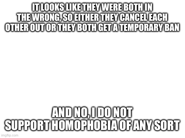 IT LOOKS LIKE THEY WERE BOTH IN THE WRONG, SO EITHER THEY CANCEL EACH OTHER OUT OR THEY BOTH GET A TEMPORARY BAN; AND NO, I DO NOT SUPPORT HOMOPHOBIA OF ANY SORT | made w/ Imgflip meme maker