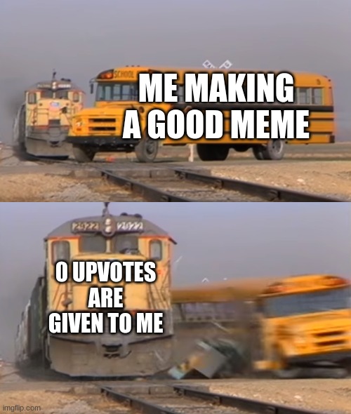man it's sad sometimes | ME MAKING A GOOD MEME; 0 UPVOTES ARE GIVEN TO ME | image tagged in a train hitting a school bus,sad but true | made w/ Imgflip meme maker