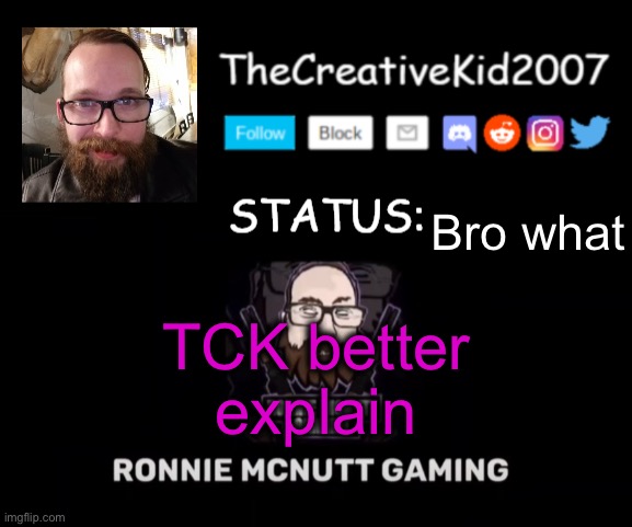 TCK2007 Ronnie Mcnutt Gaming Announcement Template | Bro what; TCK better explain | image tagged in tck2007 ronnie mcnutt gaming announcement template | made w/ Imgflip meme maker