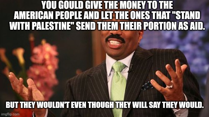 Steve Harvey Meme | YOU GOULD GIVE THE MONEY TO THE AMERICAN PEOPLE AND LET THE ONES THAT "STAND WITH PALESTINE" SEND THEM THEIR PORTION AS AID. BUT THEY WOULDN | image tagged in memes,steve harvey | made w/ Imgflip meme maker