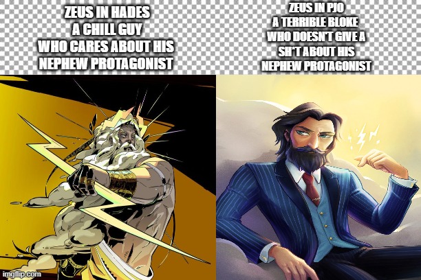 Another difference between Hades and pjo (disclaimer bad language) | ZEUS IN PJO
A TERRIBLE BLOKE 
WHO DOESN'T GIVE A
SH*T ABOUT HIS
NEPHEW PROTAGONIST; ZEUS IN HADES
A CHILL GUY
WHO CARES ABOUT HIS 
NEPHEW PROTAGONIST | image tagged in free | made w/ Imgflip meme maker