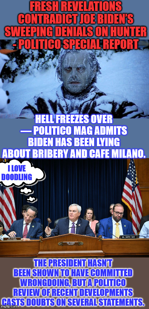 Looks like they're getting ready to dump Biden... | FRESH REVELATIONS CONTRADICT JOE BIDEN’S SWEEPING DENIALS ON HUNTER - POLITICO SPECIAL REPORT; HELL FREEZES OVER — POLITICO MAG ADMITS BIDEN HAS BEEN LYING ABOUT BRIBERY AND CAFE MILANO. I LOVE DOODLING; THE PRESIDENT HASN’T BEEN SHOWN TO HAVE COMMITTED WRONGDOING, BUT A POLITICO REVIEW OF RECENT DEVELOPMENTS CASTS DOUBTS ON SEVERAL STATEMENTS. | image tagged in biden,crime,family,liberal media,dump,joe biden | made w/ Imgflip meme maker