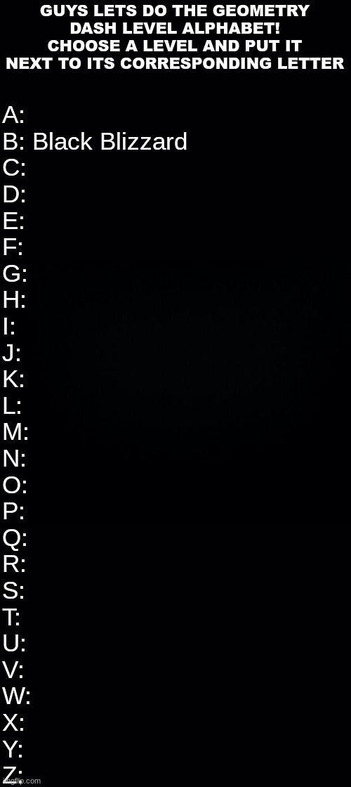 put your favorite level(s) in | GUYS LETS DO THE GEOMETRY DASH LEVEL ALPHABET!
CHOOSE A LEVEL AND PUT IT NEXT TO ITS CORRESPONDING LETTER; A:
B: Black Blizzard
C:
D:
E:
F:
G:
H:
I:
J:
K:
L:
M:
N:
O:
P:
Q:
R:
S:
T:
U:
V:
W:
X:
Y:
Z: | image tagged in black background | made w/ Imgflip meme maker