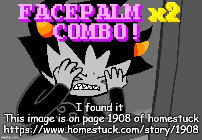 Facepalm x2 combo | I found it 
This image is on page 1908 of homestuck
https://www.homestuck.com/story/1908 | image tagged in facepalm x2 combo | made w/ Imgflip meme maker