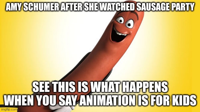 amy schumer after she watched sausage party | AMY SCHUMER AFTER SHE WATCHED SAUSAGE PARTY; SEE THIS IS WHAT HAPPENS WHEN YOU SAY ANIMATION IS FOR KIDS | image tagged in sausage party,amy schumer | made w/ Imgflip meme maker