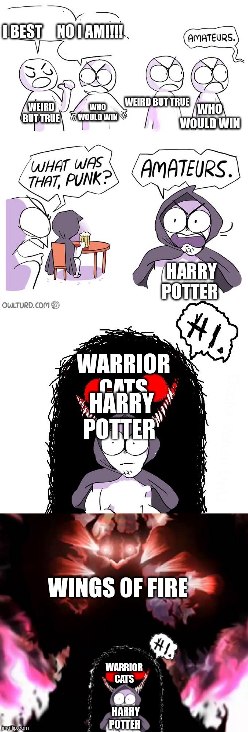 ah yes the book food chain | I BEST     NO I AM!!!! WEIRD BUT TRUE; WHO WOULD WIN; WEIRD BUT TRUE; WHO WOULD WIN; HARRY POTTER; WARRIOR CATS; HARRY POTTER; WINGS OF FIRE; WARRIOR CATS; HARRY POTTER | image tagged in amateurs extended | made w/ Imgflip meme maker