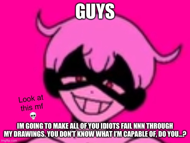 YOU WILL FAIL AND BURN IN HELL | GUYS; IM GOING TO MAKE ALL OF YOU IDIOTS FAIL NNN THROUGH MY DRAWINGS. YOU DON’T KNOW WHAT I’M CAPABLE OF, DO YOU…? | image tagged in yami look at this mf | made w/ Imgflip meme maker