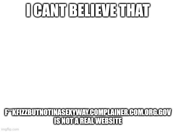 Blank White Template | I CANT BELIEVE THAT; F**KFIZZBUTNOTINASEXYWAY.COMPLAINER.COM.ORG.GOV IS NOT A REAL WEBSITE | image tagged in blank white template | made w/ Imgflip meme maker