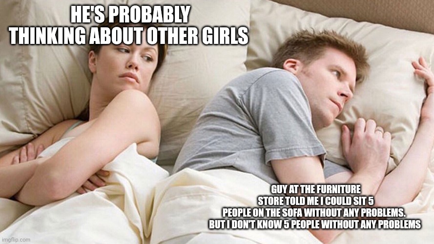 He's probably thinking about girls | HE'S PROBABLY THINKING ABOUT OTHER GIRLS; GUY AT THE FURNITURE STORE TOLD ME I COULD SIT 5 PEOPLE ON THE SOFA WITHOUT ANY PROBLEMS.  

BUT I DON'T KNOW 5 PEOPLE WITHOUT ANY PROBLEMS | image tagged in he's probably thinking about girls | made w/ Imgflip meme maker