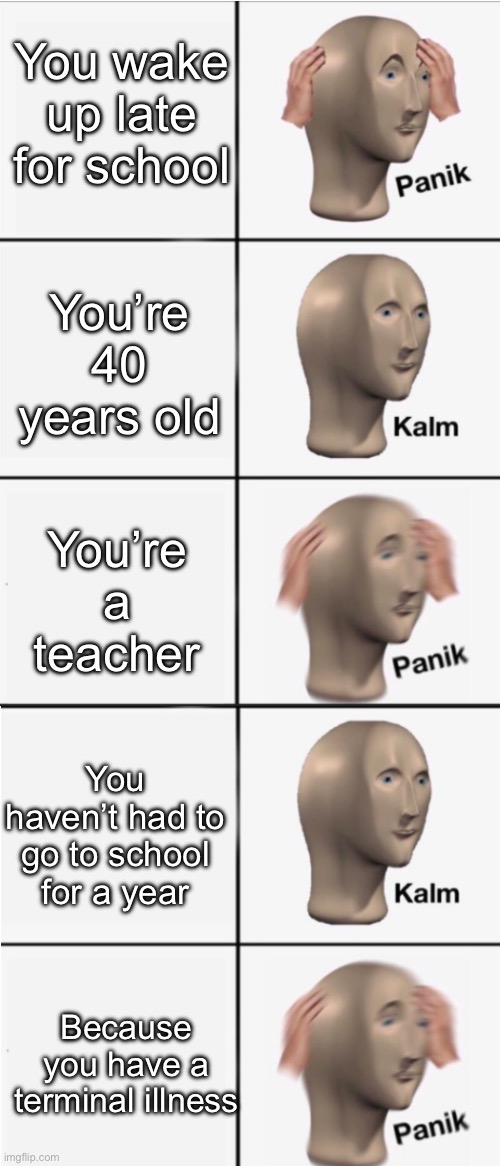 The cancer’s back | You wake up late for school You’re 40 years old You’re a teacher You haven’t had to go to school for a year Because you have a terminal illn | image tagged in panik 5 panel,cancer,illness,dying | made w/ Imgflip meme maker