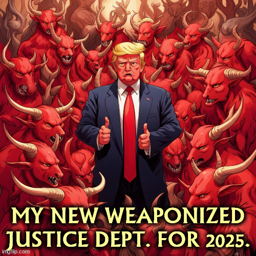 That's what he said. You can't make this stuff up. | MY NEW WEAPONIZED JUSTICE DEPT. FOR 2025. | image tagged in donald trump and his new weaponized gop justice dept for 2025,trump,weaponize,government,revenge,retribution | made w/ Imgflip meme maker