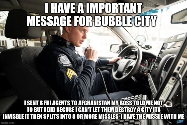 talking on radio | I HAVE A IMPORTANT MESSAGE FOR BUBBLE CITY; I SENT 8 FBI AGENTS TO AFGHANISTAN MY BOSS TOLD ME NOT TO BUT I DID BECUSE I CAN'T LET THEM DESTROY A CITY ITS INVISBLE IT THEN SPLITS INTO 8 OR MORE MISSLES  I HAVE THE MISSLE WITH ME | image tagged in talking on radio | made w/ Imgflip meme maker