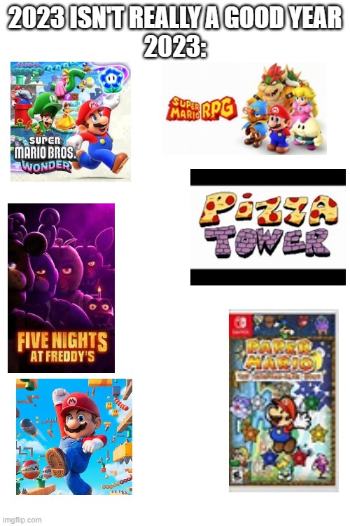 I know it's mostly Nintendo stuff but come on, this is their big redemption arc | 2023 ISN'T REALLY A GOOD YEAR
2023: | image tagged in 2023,nintendo,super mario bros wonder,fnaf,super mario bros movie,pizza tower | made w/ Imgflip meme maker