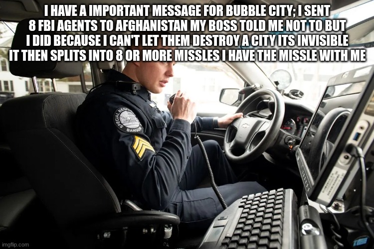 talking on radio | I HAVE A IMPORTANT MESSAGE FOR BUBBLE CITY; I SENT 8 FBI AGENTS TO AFGHANISTAN MY BOSS TOLD ME NOT TO BUT I DID BECAUSE I CAN'T LET THEM DESTROY A CITY ITS INVISIBLE IT THEN SPLITS INTO 8 OR MORE MISSLES I HAVE THE MISSLE WITH ME | image tagged in talking on radio | made w/ Imgflip meme maker