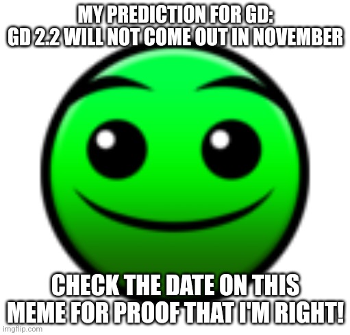 My prediction | MY PREDICTION FOR GD:
GD 2.2 WILL NOT COME OUT IN NOVEMBER; CHECK THE DATE ON THIS MEME FOR PROOF THAT I'M RIGHT! | image tagged in normal difficulty face,gd,geometry dash,prediction | made w/ Imgflip meme maker