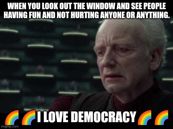 Palpatine (Star Wars) - I Love Democracy | WHEN YOU LOOK OUT THE WINDOW AND SEE PEOPLE HAVING FUN AND NOT HURTING ANYONE OR ANYTHING. 🌈🌈I LOVE DEMOCRACY🌈🌈 | image tagged in palpatine star wars - i love democracy | made w/ Imgflip meme maker