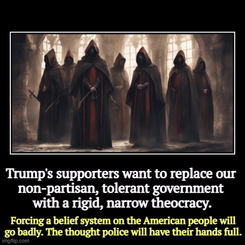 Those who say there is no separation of church and state are disengenuous. The Founding Fathers are quite clear. | Trump's supporters want to replace our 
non-partisan, tolerant government 
with a rigid, narrow theocracy. | Forcing a belief system on the  | image tagged in funny,demotivationals,trump,maga,qanon,religious | made w/ Imgflip demotivational maker
