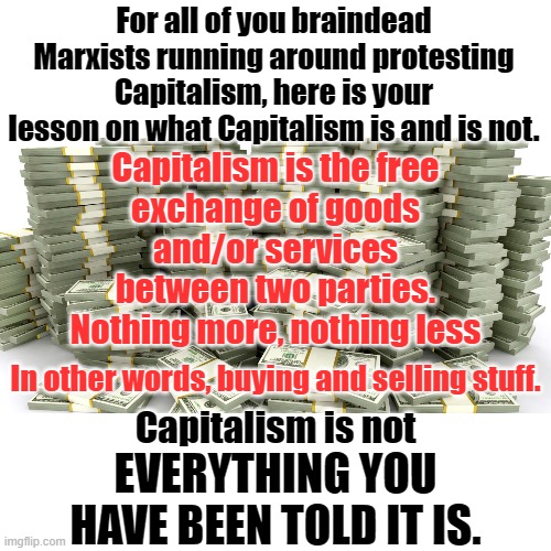 When you buy groceries you are a capitalist.  When you cheat, steal or swindle you are a scumbag, not a capitalist. | For all of you braindead Marxists running around protesting Capitalism, here is your lesson on what Capitalism is and is not. Capitalism is the free
exchange of goods
and/or services
between two parties.
Nothing more, nothing less; In other words, buying and selling stuff. Capitalism is not; EVERYTHING YOU HAVE BEEN TOLD IT IS. | image tagged in capitalism,marx lied,libs believe marxs lie | made w/ Imgflip meme maker