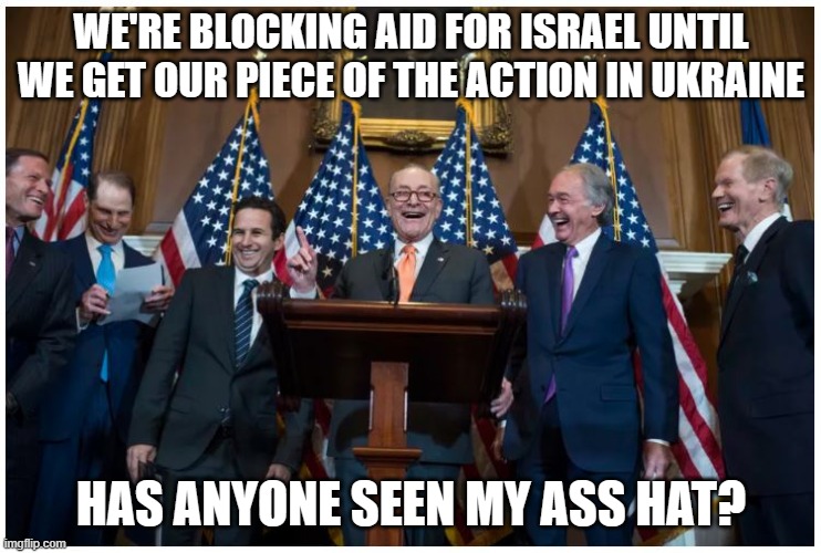 And we'll proudly wear our Israel pins for TV... | WE'RE BLOCKING AID FOR ISRAEL UNTIL WE GET OUR PIECE OF THE ACTION IN UKRAINE; HAS ANYONE SEEN MY ASS HAT? | image tagged in senate democrats | made w/ Imgflip meme maker