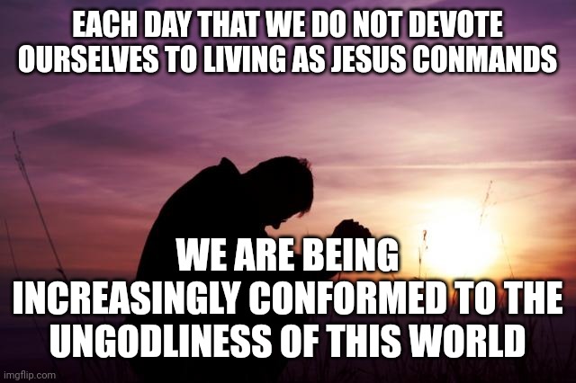 Pray | EACH DAY THAT WE DO NOT DEVOTE OURSELVES TO LIVING AS JESUS CONMANDS; WE ARE BEING INCREASINGLY CONFORMED TO THE UNGODLINESS OF THIS WORLD | image tagged in pray | made w/ Imgflip meme maker