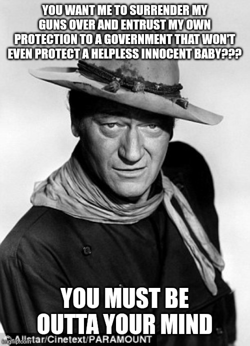 John Wayne cowboy | YOU WANT ME TO SURRENDER MY GUNS OVER AND ENTRUST MY OWN PROTECTION TO A GOVERNMENT THAT WON'T EVEN PROTECT A HELPLESS INNOCENT BABY??? YOU MUST BE OUTTA YOUR MIND | image tagged in john wayne cowboy | made w/ Imgflip meme maker