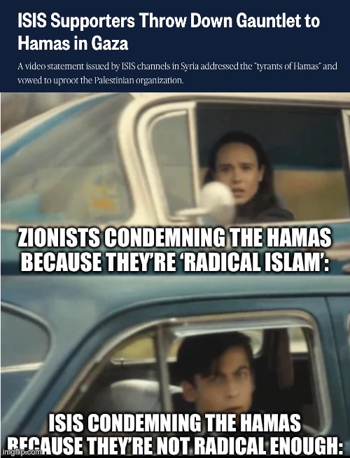 And these mfs still go on about “Hamas is literally ISIS” | ZIONISTS CONDEMNING THE HAMAS BECAUSE THEY’RE ‘RADICAL ISLAM’:; ISIS CONDEMNING THE HAMAS BECAUSE THEY’RE NOT RADICAL ENOUGH: | image tagged in cars passing each other | made w/ Imgflip meme maker