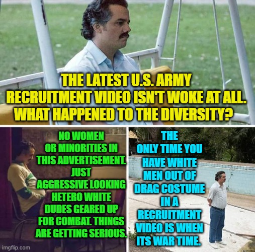 Weird how serious times change the nature of military recruitment videos. | THE ONLY TIME YOU HAVE WHITE MEN OUT OF DRAG COSTUME IN A RECRUITMENT VIDEO IS WHEN ITS WAR TIME. THE LATEST U.S. ARMY RECRUITMENT VIDEO ISN'T WOKE AT ALL. WHAT HAPPENED TO THE DIVERSITY? NO WOMEN OR MINORITIES IN THIS ADVERTISEMENT.  JUST  AGGRESSIVE LOOKING HETERO WHITE DUDES GEARED UP FOR COMBAT. THINGS ARE GETTING SERIOUS. | image tagged in sad pablo escobar | made w/ Imgflip meme maker