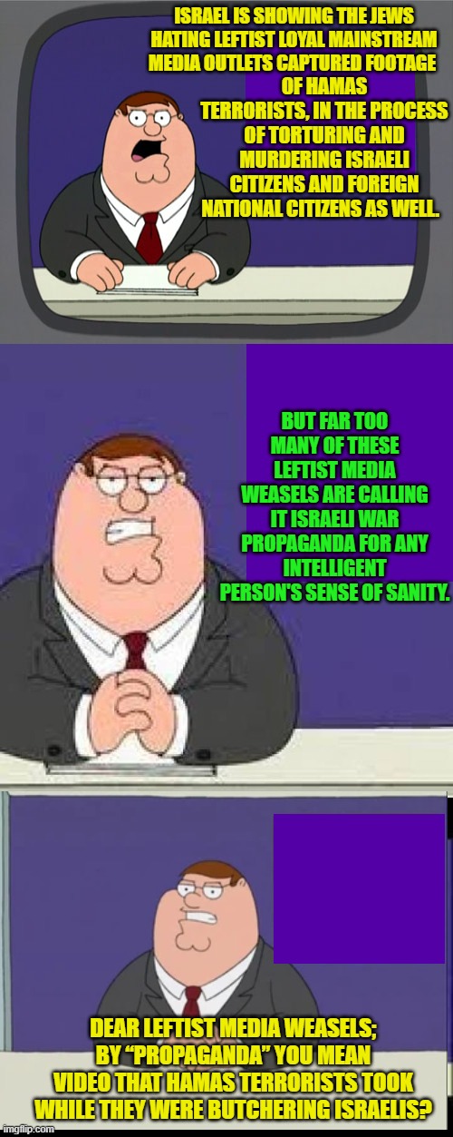 Pssst . . . Jews hating leftist media weasels, definitions matter. | OF HAMAS TERRORISTS, IN THE PROCESS OF TORTURING AND MURDERING ISRAELI CITIZENS AND FOREIGN NATIONAL CITIZENS AS WELL. ISRAEL IS SHOWING THE JEWS HATING LEFTIST LOYAL MAINSTREAM MEDIA OUTLETS CAPTURED FOOTAGE; BUT FAR TOO MANY OF THESE LEFTIST MEDIA WEASELS ARE CALLING IT ISRAELI WAR PROPAGANDA FOR ANY INTELLIGENT PERSON'S SENSE OF SANITY. DEAR LEFTIST MEDIA WEASELS; BY “PROPAGANDA” YOU MEAN VIDEO THAT HAMAS TERRORISTS TOOK WHILE THEY WERE BUTCHERING ISRAELIS? | image tagged in peter griffin news | made w/ Imgflip meme maker
