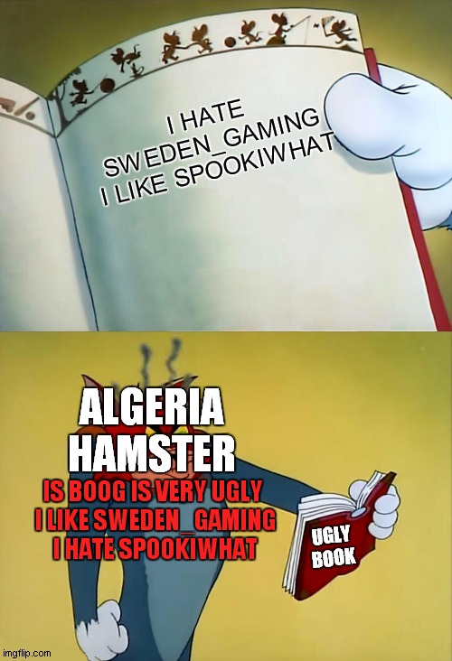 i hate book | I HATE SWEDEN_GAMING
I LIKE SPOOKIWHAT; ALGERIA HAMSTER; IS BOOG IS VERY UGLY 
I LIKE SWEDEN_GAMING
I HATE SPOOKIWHAT; UGLY BOOK | image tagged in angry tom | made w/ Imgflip meme maker