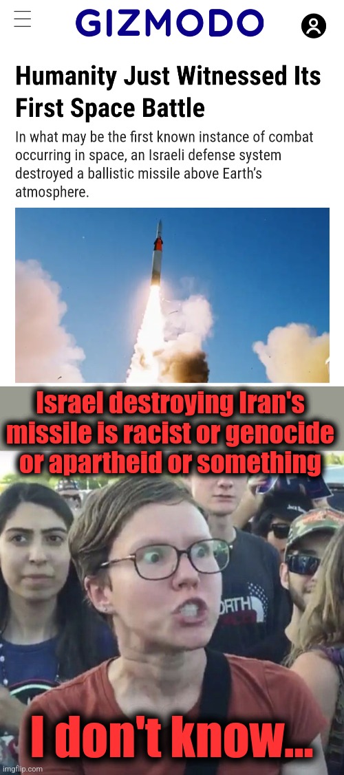 An Iranian missile fired from Yemen | Israel destroying Iran's missile is racist or genocide
or apartheid or something; I don't know... | image tagged in triggered feminist,memes,democrats,israel,first space battle | made w/ Imgflip meme maker