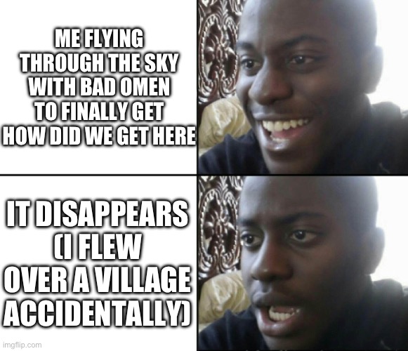 The pillagers were 2000 blocks away from base ??? | ME FLYING THROUGH THE SKY WITH BAD OMEN TO FINALLY GET HOW DID WE GET HERE; IT DISAPPEARS (I FLEW OVER A VILLAGE ACCIDENTALLY) | image tagged in happy / shock | made w/ Imgflip meme maker