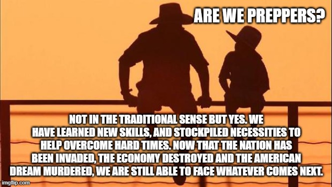 Cowboy wisdom, bidenomics will not end us | ARE WE PREPPERS? NOT IN THE TRADITIONAL SENSE BUT YES. WE HAVE LEARNED NEW SKILLS, AND STOCKPILED NECESSITIES TO HELP OVERCOME HARD TIMES. NOW THAT THE NATION HAS BEEN INVADED, THE ECONOMY DESTROYED AND THE AMERICAN DREAM MURDERED, WE ARE STILL ABLE TO FACE WHATEVER COMES NEXT. | image tagged in cowboy father and son,bidenomics,illegal immigration,cowboy wisdom,democrat attack on america,america in decline | made w/ Imgflip meme maker