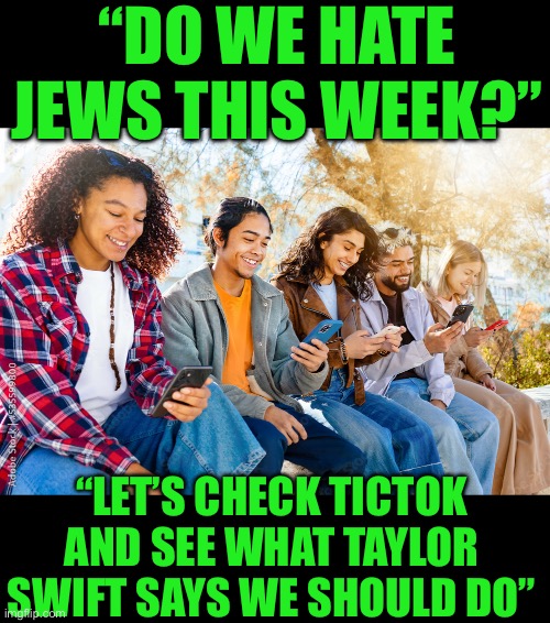 Yep | “DO WE HATE JEWS THIS WEEK?”; “LET’S CHECK TICTOK AND SEE WHAT TAYLOR SWIFT SAYS WE SHOULD DO” | image tagged in democrats,democrat youth,hamas | made w/ Imgflip meme maker