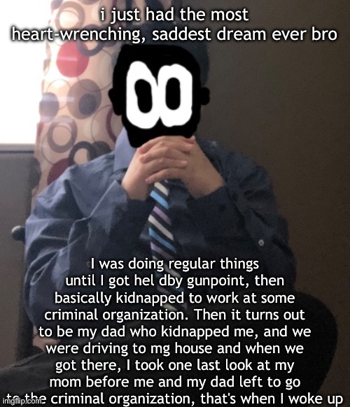 i have a good relationship with my dad so what | i just had the most heart-wrenching, saddest dream ever bro; I was doing regular things until I got hel dby gunpoint, then basically kidnapped to work at some criminal organization. Then it turns out to be my dad who kidnapped me, and we were driving to mg house and when we got there, I took one last look at my mom before me and my dad left to go to the criminal organization, that's when I woke up | image tagged in delted but he's badass | made w/ Imgflip meme maker