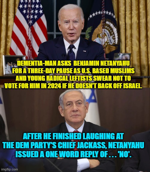 So go ahead Muslims and leftist radicals . . . DON'T vote for Joe Biden. | DEMENTIA-MAN ASKS  BENJAMIN NETANYAHU FOR A THREE-DAY PAUSE AS U.S. BASED MUSLIMS AND YOUNG RADICAL LEFTISTS SWEAR NOT TO VOTE FOR HIM IN 2024 IF HE DOESN'T BACK OFF ISRAEL. AFTER HE FINISHED LAUGHING AT THE DEM PARTY'S CHIEF JACKASS, NETANYAHU ISSUED A ONE WORD REPLY OF . . . 'NO'. | image tagged in yep | made w/ Imgflip meme maker