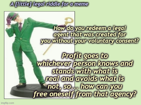 Riddle meme this | A [little] legal riddle for a meme; Profit goes to whichever person knows and stands with what is real and avoids what is not, so... how can you free oneself from that agency? How do you redeem a legal agent that was created for you without your voluntary consent? | image tagged in tags,riddler,funny,legal,quagmire | made w/ Imgflip meme maker