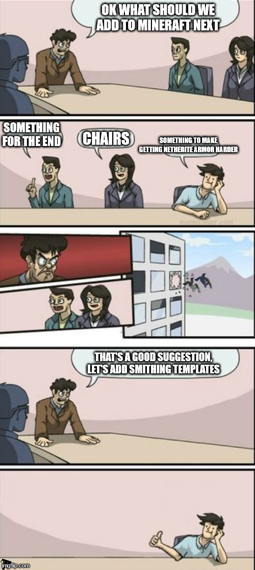 WHY!?!? | OK WHAT SHOULD WE ADD TO MINERAFT NEXT; SOMETHING FOR THE END; CHAIRS; SOMETHING TO MAKE GETTING NETHERITE ARMOR HARDER; THAT'S A GOOD SUGGESTION, LET'S ADD SMITHING TEMPLATES | image tagged in boardroom meeting sugg 2 | made w/ Imgflip meme maker