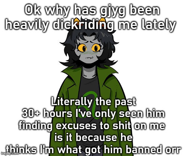 nepeta um | Ok why has gjyg been heavily dickriding me lately; Literally the past 30+ hours I've only seen him finding excuses to shit on me 
is it because he thinks I'm what got him banned orr | image tagged in nepeta um | made w/ Imgflip meme maker