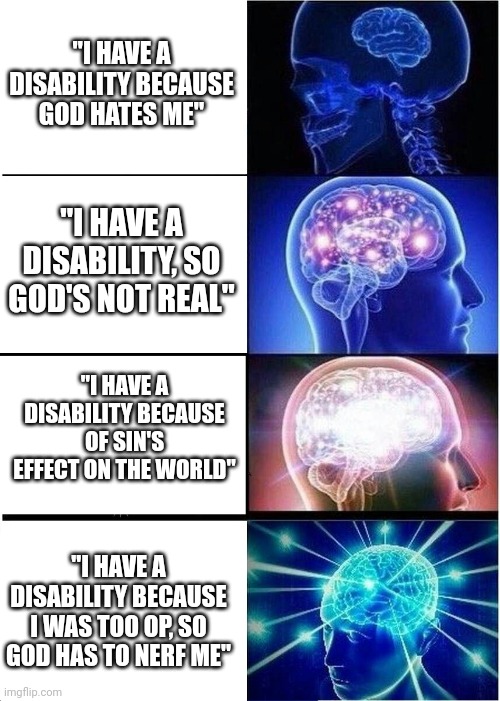 Imagine not being nerfed | "I HAVE A DISABILITY BECAUSE GOD HATES ME"; "I HAVE A DISABILITY, SO GOD'S NOT REAL"; "I HAVE A DISABILITY BECAUSE OF SIN'S EFFECT ON THE WORLD"; "I HAVE A DISABILITY BECAUSE I WAS TOO OP, SO GOD HAS TO NERF ME" | image tagged in memes,expanding brain,nohitwonder,disability,christian | made w/ Imgflip meme maker