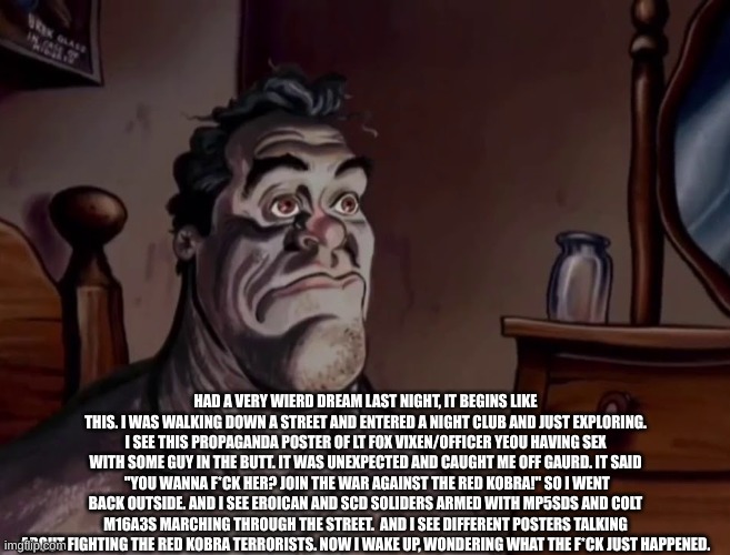one of the strangest things I ever dreamed. | HAD A VERY WIERD DREAM LAST NIGHT, IT BEGINS LIKE THIS. I WAS WALKING DOWN A STREET AND ENTERED A NIGHT CLUB AND JUST EXPLORING. I SEE THIS PROPAGANDA POSTER OF LT FOX VIXEN/OFFICER YEOU HAVING SEX WITH SOME GUY IN THE BUTT. IT WAS UNEXPECTED AND CAUGHT ME OFF GAURD. IT SAID  "YOU WANNA F*CK HER? JOIN THE WAR AGAINST THE RED KOBRA!" SO I WENT BACK OUTSIDE. AND I SEE EROICAN AND SCD SOLIDERS ARMED WITH MP5SDS AND COLT M16A3S MARCHING THROUGH THE STREET.  AND I SEE DIFFERENT POSTERS TALKING ABOUT FIGHTING THE RED KOBRA TERRORISTS. NOW I WAKE UP, WONDERING WHAT THE F*CK JUST HAPPENED. | image tagged in sus,north korea,cartoon,military,pro-fandom,war | made w/ Imgflip meme maker