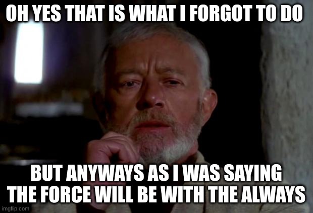 obi wan | OH YES THAT IS WHAT I FORGOT TO DO; BUT ANYWAYS AS I WAS SAYING THE FORCE WILL BE WITH THE ALWAYS | image tagged in obi wan | made w/ Imgflip meme maker