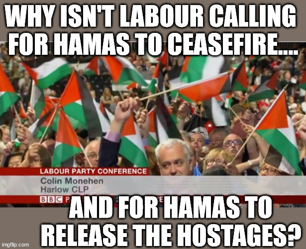 Why isn't Labour Starmer calling for Hamas to ceasefire & release hostages | WHY ISN'T LABOUR CALLING 
FOR HAMAS TO CEASEFIRE.... LET'S BE HONEST; PRO PALESTINE = PRO HAMAS; Sir Blair Starmer Labour stands with Israel; Has Starmer 'lost control' Starmers Labour Party "We stand with Israel"; Laura Kuenssberg; Sir Keir Starmer QC Tell the truth; Rachel Reeves Spells it out; It's Simple Believe Hamas are Terrorists or quit The Labour Party; Rachel Reeves; Party Members must believe Hamas are Terrorists Party Members must believe Hamas are Terrorists !!! #Immigration #Starmerout #Labour #wearecorbyn #KeirStarmer #DianeAbbott #McDonnell #cultofcorbyn #labourisdead #labourracism #socialistsunday #nevervotelabour #socialistanyday #Antisemitism #Savile #SavileGate #Paedo #Worboys #GroomingGangs #Paedophile #IllegalImmigration #Immigrants #Invasion #StarmerResign #Starmeriswrong #SirSoftie #SirSofty #Blair #Steroids #Economy #Hamas #Israel Palestine #Corbyn; Rachel Reeves; How many Hamas sympathisers are hiding within the Labour Party? AND FOR HAMAS TO RELEASE THE HOSTAGES? | image tagged in labour palestine hamas,gaza israel starmer,labourisdead,illegal immigration,stop boats rwanda echr,20 mph ulez eu | made w/ Imgflip meme maker